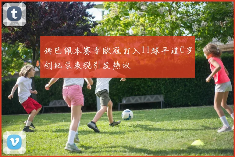 姆巴佩本赛季欧冠打入11球平追C罗创纪录表现引发热议