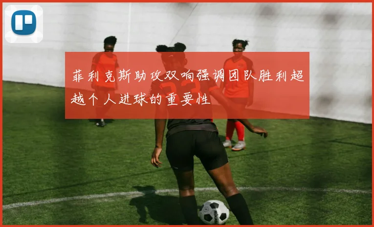 菲利克斯助攻双响强调团队胜利超越个人进球的重要性