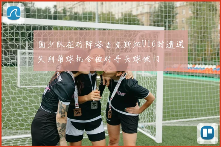 国少队在对阵塔吉克斯坦U16时遭遇失利角球机会被对手头球破门