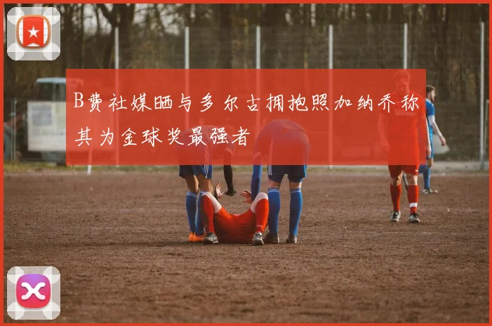 B费社媒晒与多尔古拥抱照加纳乔称其为金球奖最强者
