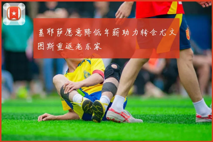 基耶萨愿意降低年薪助力转会尤文图斯重返老东家