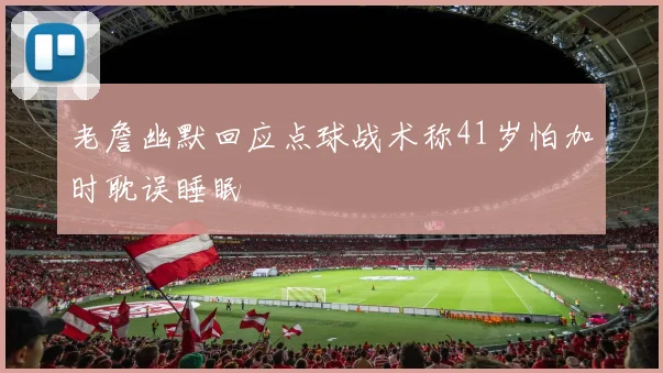 老詹幽默回应点球战术称41岁怕加时耽误睡眠