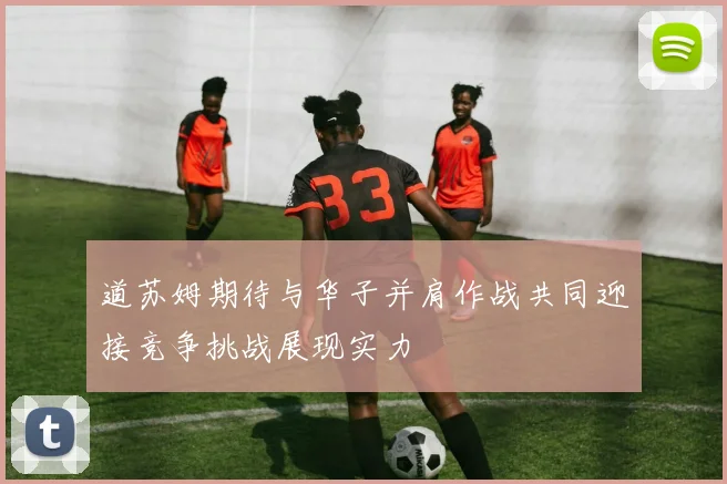 道苏姆期待与华子并肩作战共同迎接竞争挑战展现实力