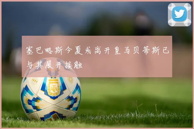 塞巴略斯今夏或离开皇马贝蒂斯已与其展开接触
