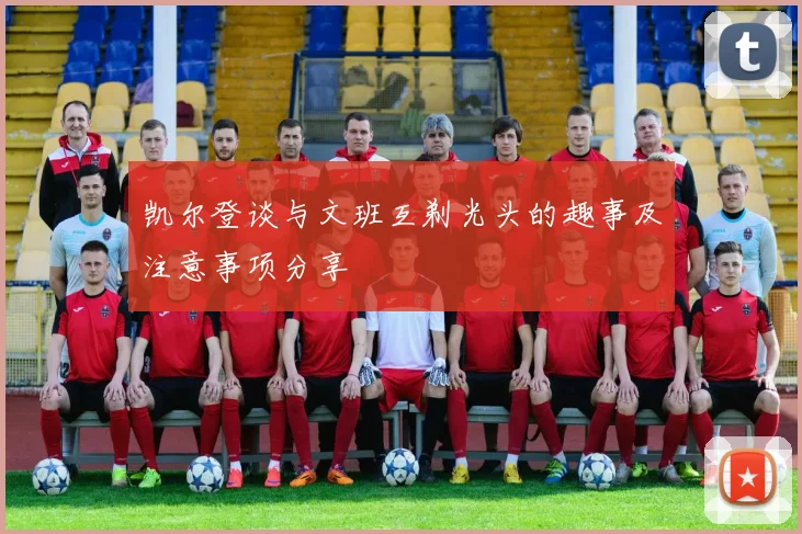 凯尔登谈与文班互剃光头的趣事及注意事项分享