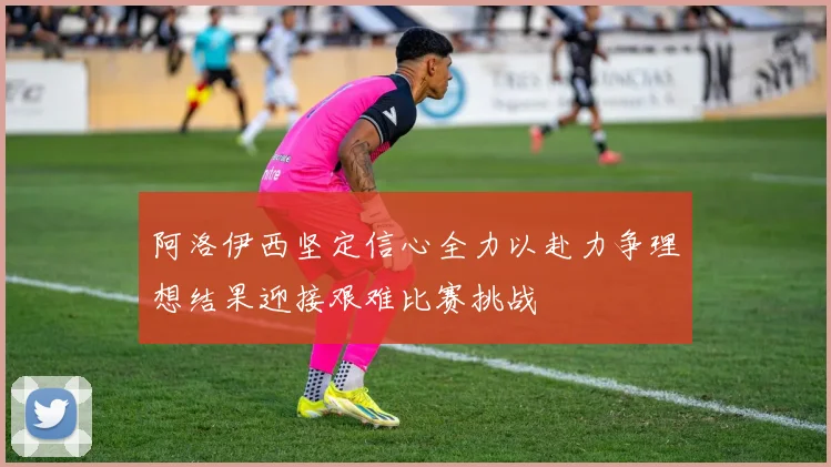 阿洛伊西坚定信心全力以赴力争理想结果迎接艰难比赛挑战
