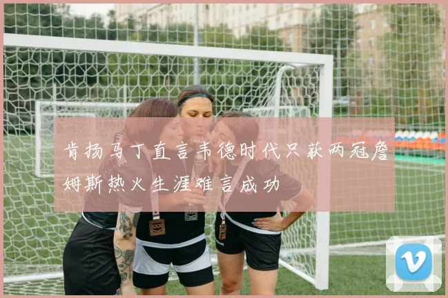 肯扬马丁直言韦德时代只获两冠詹姆斯热火生涯难言成功